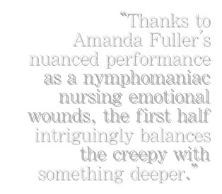 “Thanks to     Amanda Fuller's nuanced performance       as a nymphomaniac nursing emotional wounds, the first half intriguingly balances the creepy with                  something deeper.”