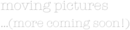 moving pictures
...(more coming soon!)