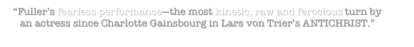 “Fuller’s fearless performance—the most kinetic, raw and ferocious turn by an actress since Charlotte Gainsbourg in Lars von Trier’s ANTICHRIST.” 
                                                                                        –Chris Alexander 