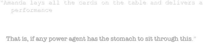 “Amanda lays all the cards on the table and delivers a performance worthy of comparison to Maria Bello. 

This is a star making turn. 

That is, if any power agent has the stomach to sit through this.” 
                                                                                                                        –todd brown 
