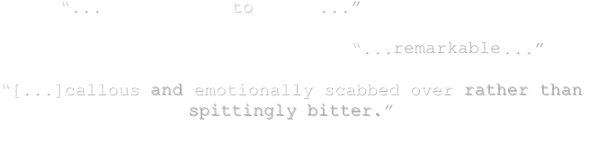         “...fascinating to watch...”
            
                                   “...remarkable...”
 
“[...]callous and emotionally scabbed over rather than spittingly bitter.”
                                                                                   
                                                                                                    –Jay Seaver (e-filmcritic.com)

