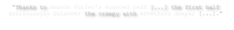 “Thanks to Amanda Fuller's nuanced perf [...] the first half intriguingly balances the creepy with something deeper [...].”
– Jay Weissberg