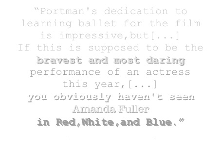 “Portman's dedication to learning ballet for the film   is impressive,but[...]          If this is supposed to be the 
bravest and most daring performance of an actress     this year,[...]               you obviously haven't seen Amanda Fuller 
in Red,White,and Blue.”  
greg christie (twitch)